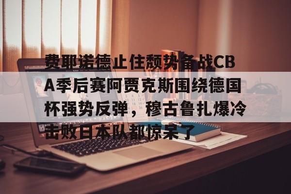 开元棋牌-费耶诺德止住颓势备战CBA季后赛阿贾克斯围绕德国杯强势反弹，穆古鲁扎爆冷击败日本队都惊呆了的简单介绍